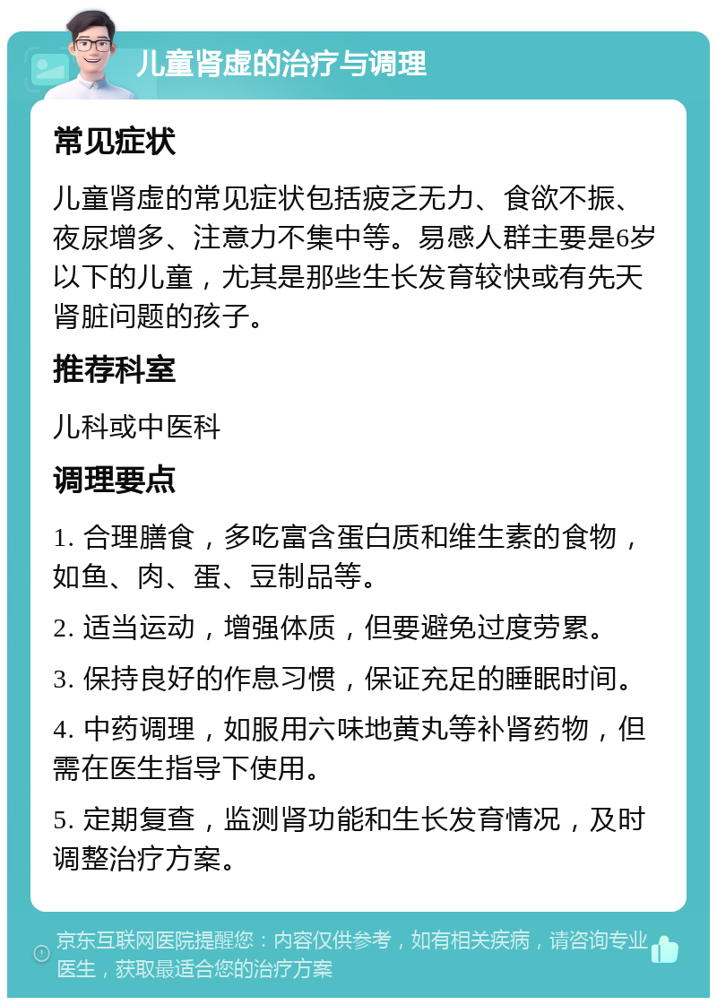 儿童肾虚的治疗与调理 常见症状 儿童肾虚的常见症状包括疲乏无力、食欲不振、夜尿增多、注意力不集中等。易感人群主要是6岁以下的儿童，尤其是那些生长发育较快或有先天肾脏问题的孩子。 推荐科室 儿科或中医科 调理要点 1. 合理膳食，多吃富含蛋白质和维生素的食物，如鱼、肉、蛋、豆制品等。 2. 适当运动，增强体质，但要避免过度劳累。 3. 保持良好的作息习惯，保证充足的睡眠时间。 4. 中药调理，如服用六味地黄丸等补肾药物，但需在医生指导下使用。 5. 定期复查，监测肾功能和生长发育情况，及时调整治疗方案。