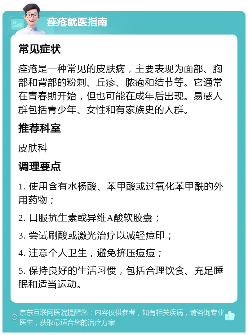 痤疮就医指南 常见症状 痤疮是一种常见的皮肤病，主要表现为面部、胸部和背部的粉刺、丘疹、脓疱和结节等。它通常在青春期开始，但也可能在成年后出现。易感人群包括青少年、女性和有家族史的人群。 推荐科室 皮肤科 调理要点 1. 使用含有水杨酸、苯甲酸或过氧化苯甲酰的外用药物； 2. 口服抗生素或异维A酸软胶囊； 3. 尝试刷酸或激光治疗以减轻痘印； 4. 注意个人卫生，避免挤压痘痘； 5. 保持良好的生活习惯，包括合理饮食、充足睡眠和适当运动。