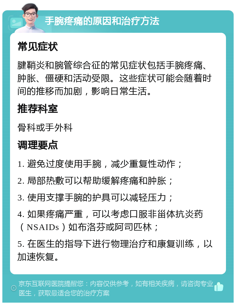 手腕疼痛的原因和治疗方法 常见症状 腱鞘炎和腕管综合征的常见症状包括手腕疼痛、肿胀、僵硬和活动受限。这些症状可能会随着时间的推移而加剧，影响日常生活。 推荐科室 骨科或手外科 调理要点 1. 避免过度使用手腕，减少重复性动作； 2. 局部热敷可以帮助缓解疼痛和肿胀； 3. 使用支撑手腕的护具可以减轻压力； 4. 如果疼痛严重，可以考虑口服非甾体抗炎药（NSAIDs）如布洛芬或阿司匹林； 5. 在医生的指导下进行物理治疗和康复训练，以加速恢复。