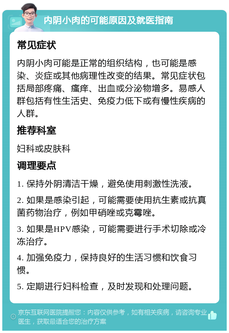 内阴小肉的可能原因及就医指南 常见症状 内阴小肉可能是正常的组织结构，也可能是感染、炎症或其他病理性改变的结果。常见症状包括局部疼痛、瘙痒、出血或分泌物增多。易感人群包括有性生活史、免疫力低下或有慢性疾病的人群。 推荐科室 妇科或皮肤科 调理要点 1. 保持外阴清洁干燥，避免使用刺激性洗液。 2. 如果是感染引起，可能需要使用抗生素或抗真菌药物治疗，例如甲硝唑或克霉唑。 3. 如果是HPV感染，可能需要进行手术切除或冷冻治疗。 4. 加强免疫力，保持良好的生活习惯和饮食习惯。 5. 定期进行妇科检查，及时发现和处理问题。