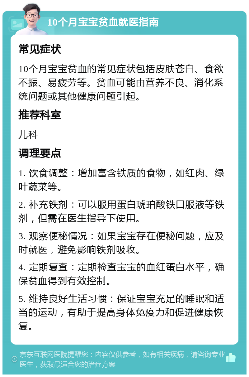 10个月宝宝贫血就医指南 常见症状 10个月宝宝贫血的常见症状包括皮肤苍白、食欲不振、易疲劳等。贫血可能由营养不良、消化系统问题或其他健康问题引起。 推荐科室 儿科 调理要点 1. 饮食调整：增加富含铁质的食物，如红肉、绿叶蔬菜等。 2. 补充铁剂：可以服用蛋白琥珀酸铁口服液等铁剂，但需在医生指导下使用。 3. 观察便秘情况：如果宝宝存在便秘问题，应及时就医，避免影响铁剂吸收。 4. 定期复查：定期检查宝宝的血红蛋白水平，确保贫血得到有效控制。 5. 维持良好生活习惯：保证宝宝充足的睡眠和适当的运动，有助于提高身体免疫力和促进健康恢复。