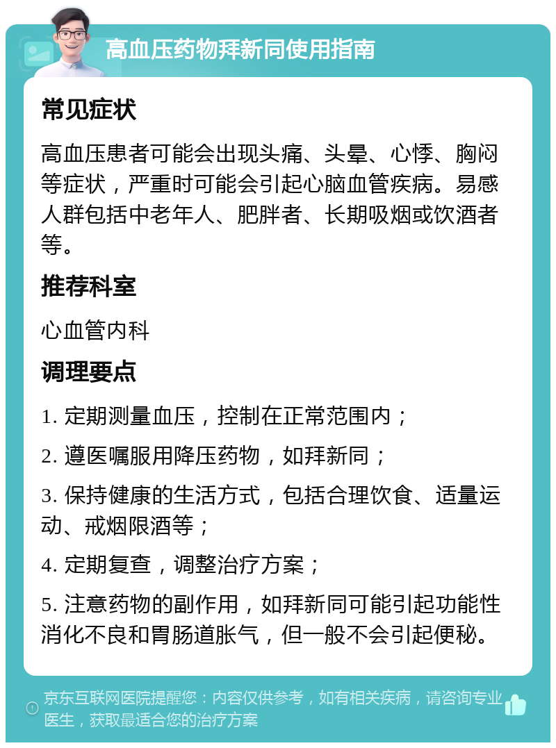 高血压药物拜新同使用指南 常见症状 高血压患者可能会出现头痛、头晕、心悸、胸闷等症状，严重时可能会引起心脑血管疾病。易感人群包括中老年人、肥胖者、长期吸烟或饮酒者等。 推荐科室 心血管内科 调理要点 1. 定期测量血压，控制在正常范围内； 2. 遵医嘱服用降压药物，如拜新同； 3. 保持健康的生活方式，包括合理饮食、适量运动、戒烟限酒等； 4. 定期复查，调整治疗方案； 5. 注意药物的副作用，如拜新同可能引起功能性消化不良和胃肠道胀气，但一般不会引起便秘。