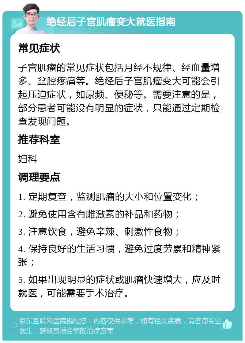 绝经后子宫肌瘤变大就医指南 常见症状 子宫肌瘤的常见症状包括月经不规律、经血量增多、盆腔疼痛等。绝经后子宫肌瘤变大可能会引起压迫症状，如尿频、便秘等。需要注意的是，部分患者可能没有明显的症状，只能通过定期检查发现问题。 推荐科室 妇科 调理要点 1. 定期复查，监测肌瘤的大小和位置变化； 2. 避免使用含有雌激素的补品和药物； 3. 注意饮食，避免辛辣、刺激性食物； 4. 保持良好的生活习惯，避免过度劳累和精神紧张； 5. 如果出现明显的症状或肌瘤快速增大，应及时就医，可能需要手术治疗。