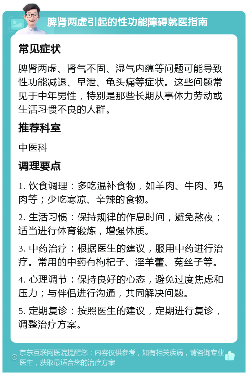 脾肾两虚引起的性功能障碍就医指南 常见症状 脾肾两虚、肾气不固、湿气内蕴等问题可能导致性功能减退、早泄、龟头痛等症状。这些问题常见于中年男性，特别是那些长期从事体力劳动或生活习惯不良的人群。 推荐科室 中医科 调理要点 1. 饮食调理：多吃温补食物，如羊肉、牛肉、鸡肉等；少吃寒凉、辛辣的食物。 2. 生活习惯：保持规律的作息时间，避免熬夜；适当进行体育锻炼，增强体质。 3. 中药治疗：根据医生的建议，服用中药进行治疗。常用的中药有枸杞子、淫羊藿、菟丝子等。 4. 心理调节：保持良好的心态，避免过度焦虑和压力；与伴侣进行沟通，共同解决问题。 5. 定期复诊：按照医生的建议，定期进行复诊，调整治疗方案。