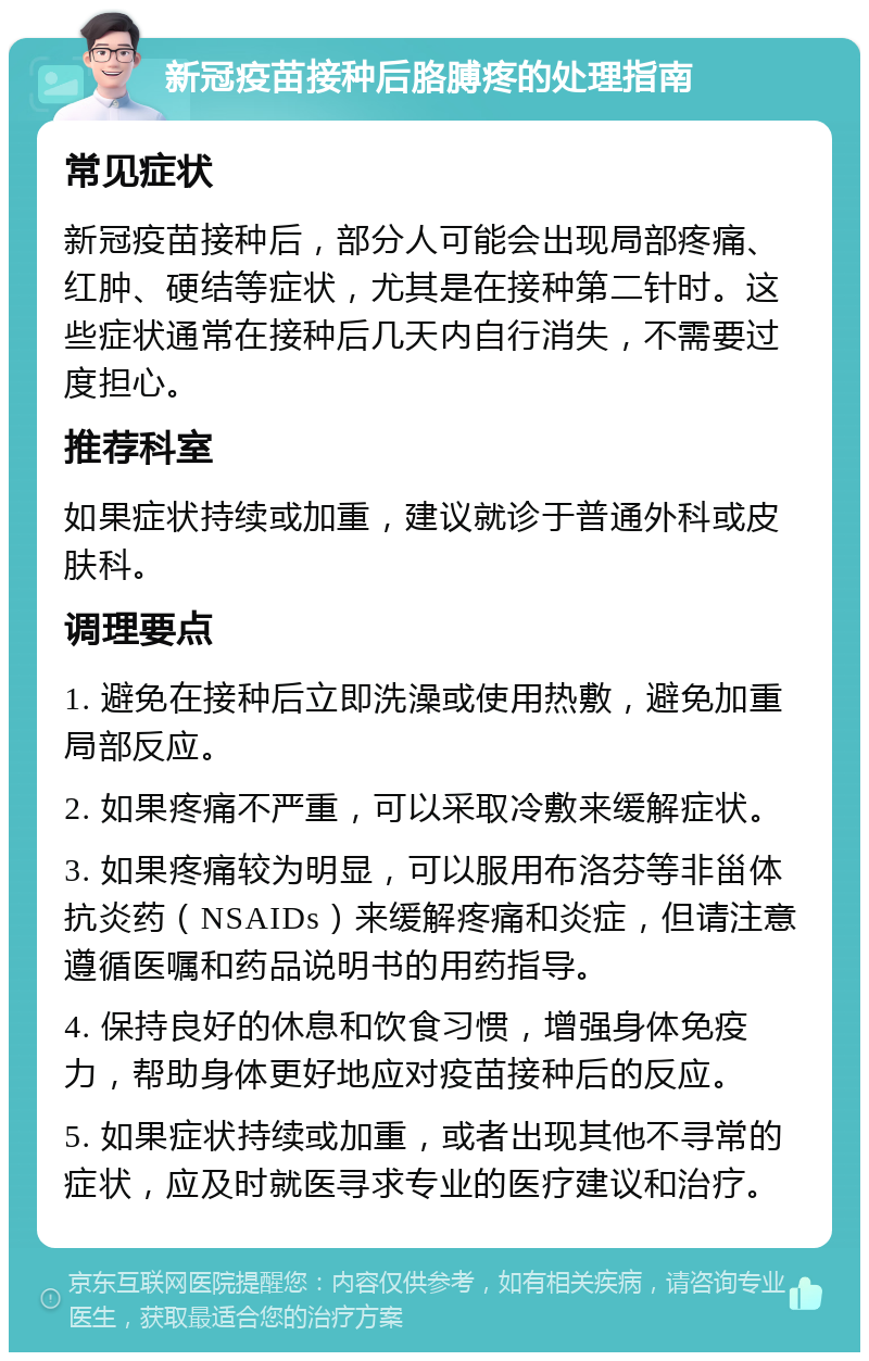 新冠疫苗接种后胳膊疼的处理指南 常见症状 新冠疫苗接种后，部分人可能会出现局部疼痛、红肿、硬结等症状，尤其是在接种第二针时。这些症状通常在接种后几天内自行消失，不需要过度担心。 推荐科室 如果症状持续或加重，建议就诊于普通外科或皮肤科。 调理要点 1. 避免在接种后立即洗澡或使用热敷，避免加重局部反应。 2. 如果疼痛不严重，可以采取冷敷来缓解症状。 3. 如果疼痛较为明显，可以服用布洛芬等非甾体抗炎药（NSAIDs）来缓解疼痛和炎症，但请注意遵循医嘱和药品说明书的用药指导。 4. 保持良好的休息和饮食习惯，增强身体免疫力，帮助身体更好地应对疫苗接种后的反应。 5. 如果症状持续或加重，或者出现其他不寻常的症状，应及时就医寻求专业的医疗建议和治疗。