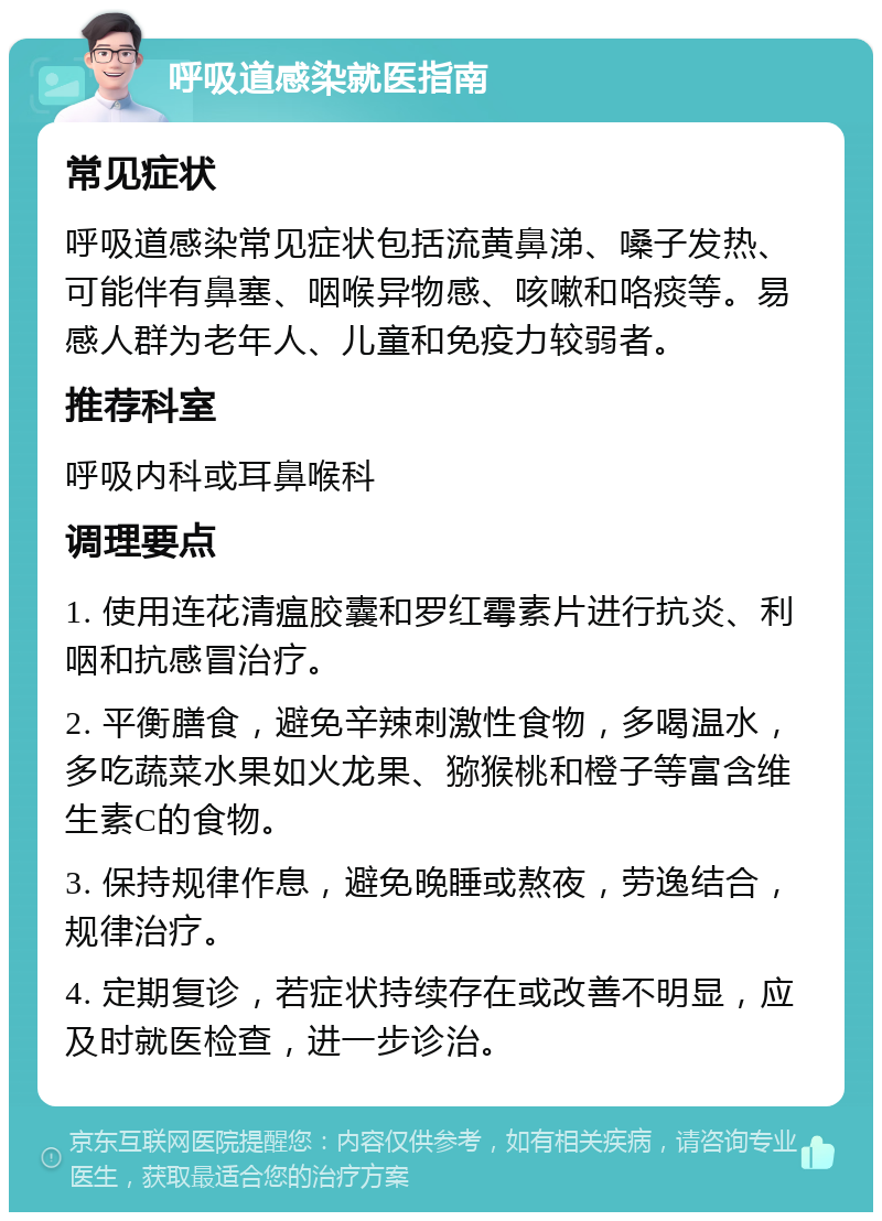 呼吸道感染就医指南 常见症状 呼吸道感染常见症状包括流黄鼻涕、嗓子发热、可能伴有鼻塞、咽喉异物感、咳嗽和咯痰等。易感人群为老年人、儿童和免疫力较弱者。 推荐科室 呼吸内科或耳鼻喉科 调理要点 1. 使用连花清瘟胶囊和罗红霉素片进行抗炎、利咽和抗感冒治疗。 2. 平衡膳食，避免辛辣刺激性食物，多喝温水，多吃蔬菜水果如火龙果、猕猴桃和橙子等富含维生素C的食物。 3. 保持规律作息，避免晚睡或熬夜，劳逸结合，规律治疗。 4. 定期复诊，若症状持续存在或改善不明显，应及时就医检查，进一步诊治。