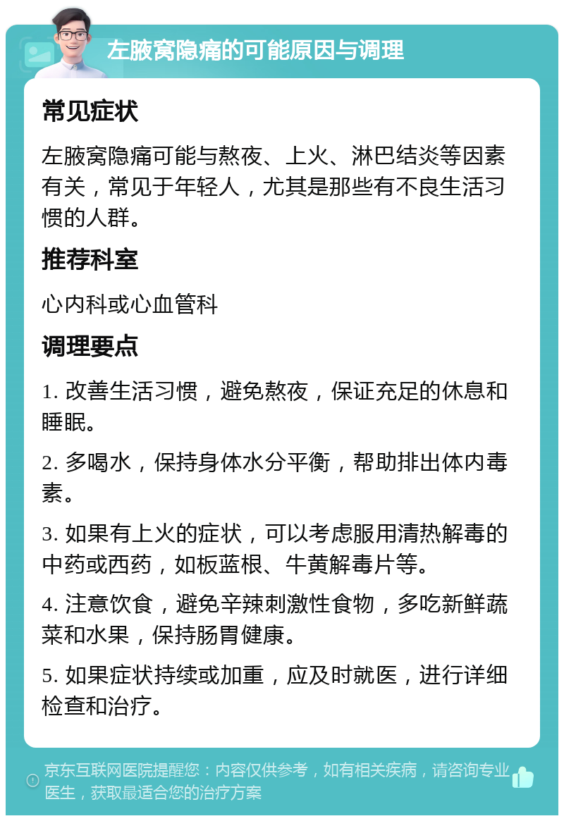 左腋窝隐痛的可能原因与调理 常见症状 左腋窝隐痛可能与熬夜、上火、淋巴结炎等因素有关，常见于年轻人，尤其是那些有不良生活习惯的人群。 推荐科室 心内科或心血管科 调理要点 1. 改善生活习惯，避免熬夜，保证充足的休息和睡眠。 2. 多喝水，保持身体水分平衡，帮助排出体内毒素。 3. 如果有上火的症状，可以考虑服用清热解毒的中药或西药，如板蓝根、牛黄解毒片等。 4. 注意饮食，避免辛辣刺激性食物，多吃新鲜蔬菜和水果，保持肠胃健康。 5. 如果症状持续或加重，应及时就医，进行详细检查和治疗。