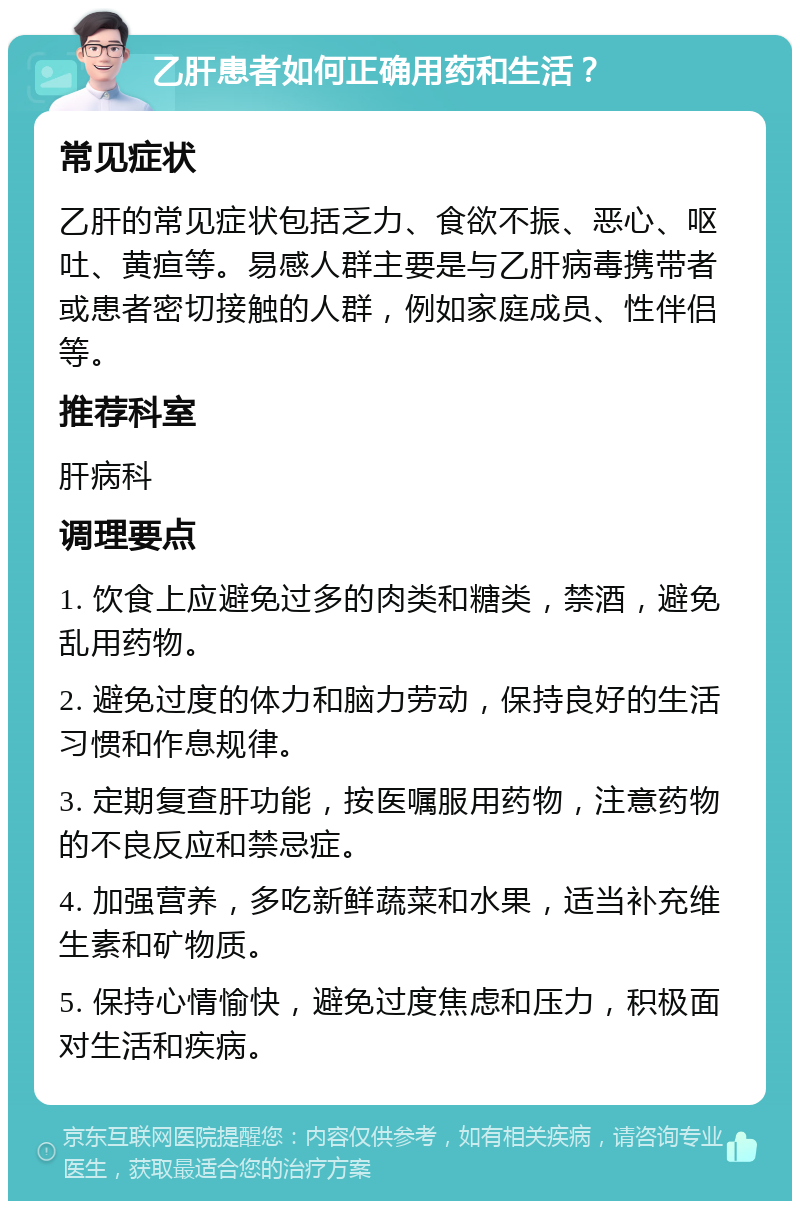 乙肝患者如何正确用药和生活？ 常见症状 乙肝的常见症状包括乏力、食欲不振、恶心、呕吐、黄疸等。易感人群主要是与乙肝病毒携带者或患者密切接触的人群，例如家庭成员、性伴侣等。 推荐科室 肝病科 调理要点 1. 饮食上应避免过多的肉类和糖类，禁酒，避免乱用药物。 2. 避免过度的体力和脑力劳动，保持良好的生活习惯和作息规律。 3. 定期复查肝功能，按医嘱服用药物，注意药物的不良反应和禁忌症。 4. 加强营养，多吃新鲜蔬菜和水果，适当补充维生素和矿物质。 5. 保持心情愉快，避免过度焦虑和压力，积极面对生活和疾病。