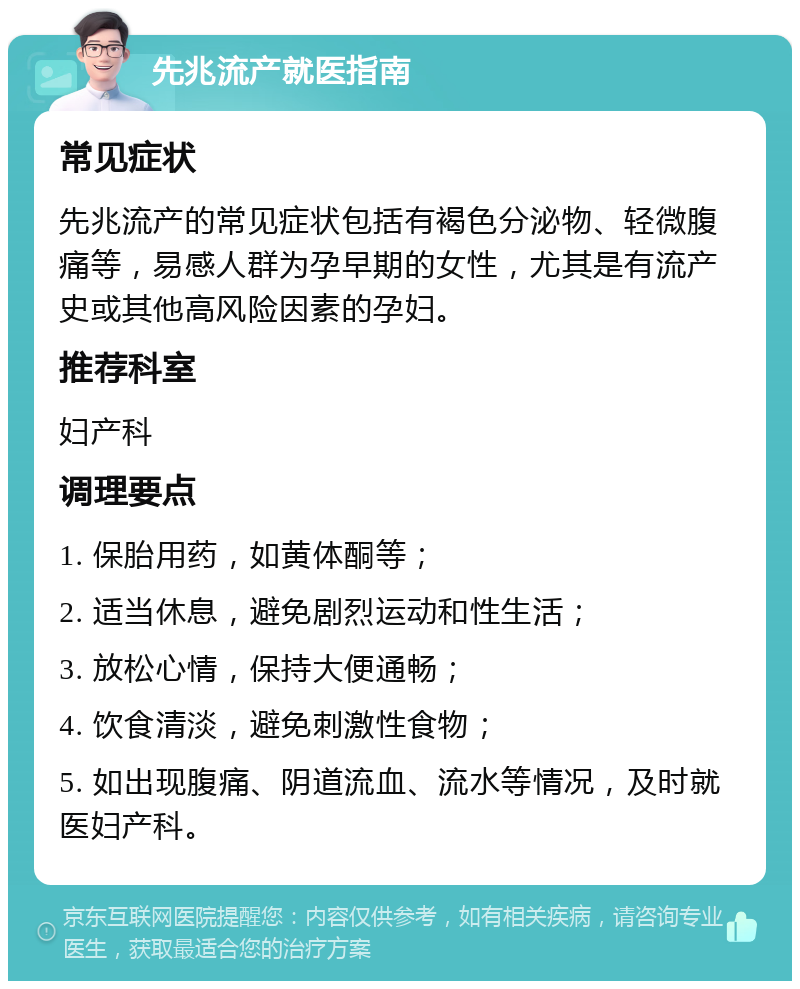 先兆流产就医指南 常见症状 先兆流产的常见症状包括有褐色分泌物、轻微腹痛等，易感人群为孕早期的女性，尤其是有流产史或其他高风险因素的孕妇。 推荐科室 妇产科 调理要点 1. 保胎用药，如黄体酮等； 2. 适当休息，避免剧烈运动和性生活； 3. 放松心情，保持大便通畅； 4. 饮食清淡，避免刺激性食物； 5. 如出现腹痛、阴道流血、流水等情况，及时就医妇产科。