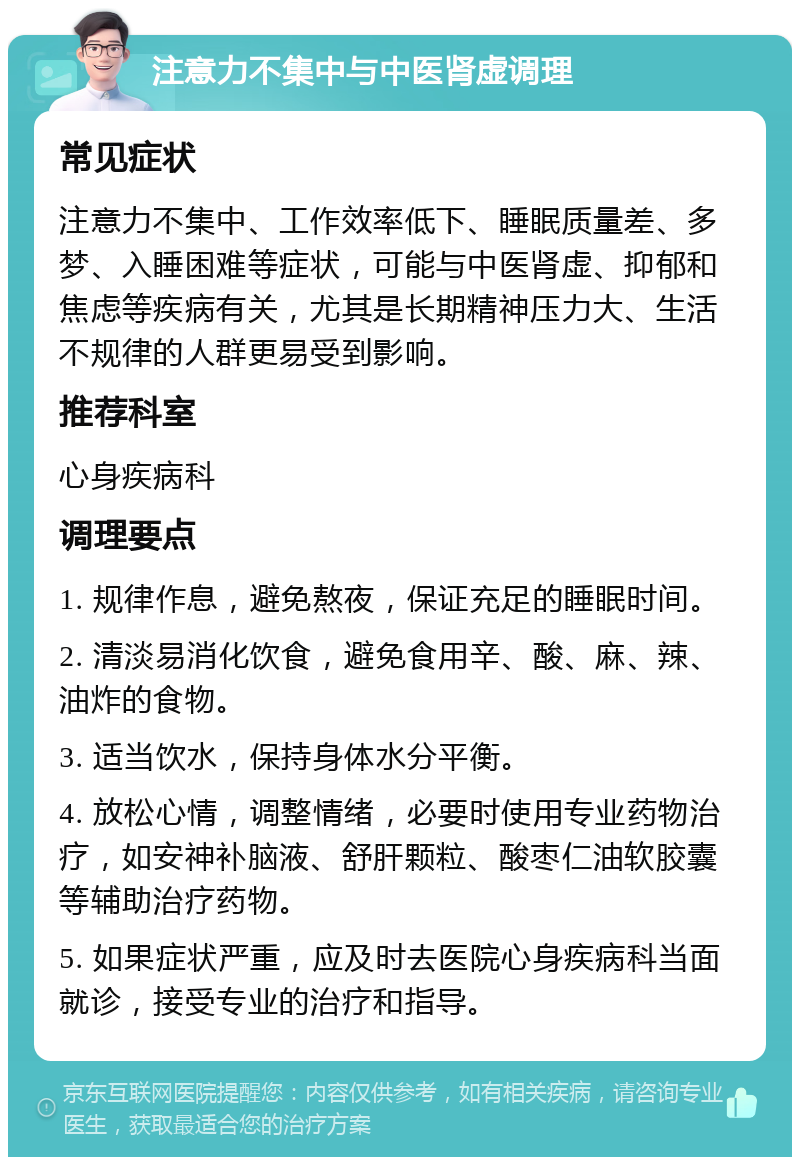 注意力不集中与中医肾虚调理 常见症状 注意力不集中、工作效率低下、睡眠质量差、多梦、入睡困难等症状，可能与中医肾虚、抑郁和焦虑等疾病有关，尤其是长期精神压力大、生活不规律的人群更易受到影响。 推荐科室 心身疾病科 调理要点 1. 规律作息，避免熬夜，保证充足的睡眠时间。 2. 清淡易消化饮食，避免食用辛、酸、麻、辣、油炸的食物。 3. 适当饮水，保持身体水分平衡。 4. 放松心情，调整情绪，必要时使用专业药物治疗，如安神补脑液、舒肝颗粒、酸枣仁油软胶囊等辅助治疗药物。 5. 如果症状严重，应及时去医院心身疾病科当面就诊，接受专业的治疗和指导。