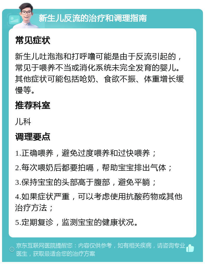 新生儿反流的治疗和调理指南 常见症状 新生儿吐泡泡和打呼噜可能是由于反流引起的，常见于喂养不当或消化系统未完全发育的婴儿。其他症状可能包括呛奶、食欲不振、体重增长缓慢等。 推荐科室 儿科 调理要点 1.正确喂养，避免过度喂养和过快喂养； 2.每次喂奶后都要拍嗝，帮助宝宝排出气体； 3.保持宝宝的头部高于腹部，避免平躺； 4.如果症状严重，可以考虑使用抗酸药物或其他治疗方法； 5.定期复诊，监测宝宝的健康状况。