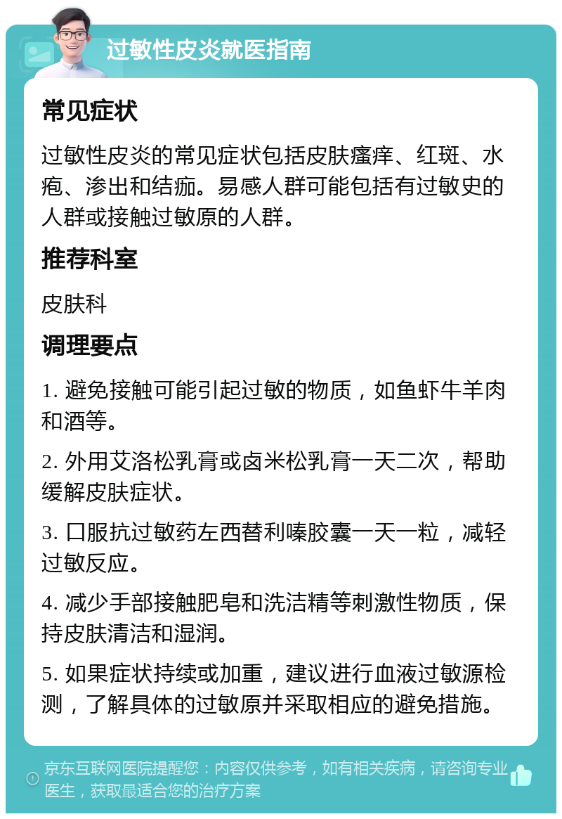 过敏性皮炎就医指南 常见症状 过敏性皮炎的常见症状包括皮肤瘙痒、红斑、水疱、渗出和结痂。易感人群可能包括有过敏史的人群或接触过敏原的人群。 推荐科室 皮肤科 调理要点 1. 避免接触可能引起过敏的物质，如鱼虾牛羊肉和酒等。 2. 外用艾洛松乳膏或卤米松乳膏一天二次，帮助缓解皮肤症状。 3. 口服抗过敏药左西替利嗪胶囊一天一粒，减轻过敏反应。 4. 减少手部接触肥皂和洗洁精等刺激性物质，保持皮肤清洁和湿润。 5. 如果症状持续或加重，建议进行血液过敏源检测，了解具体的过敏原并采取相应的避免措施。