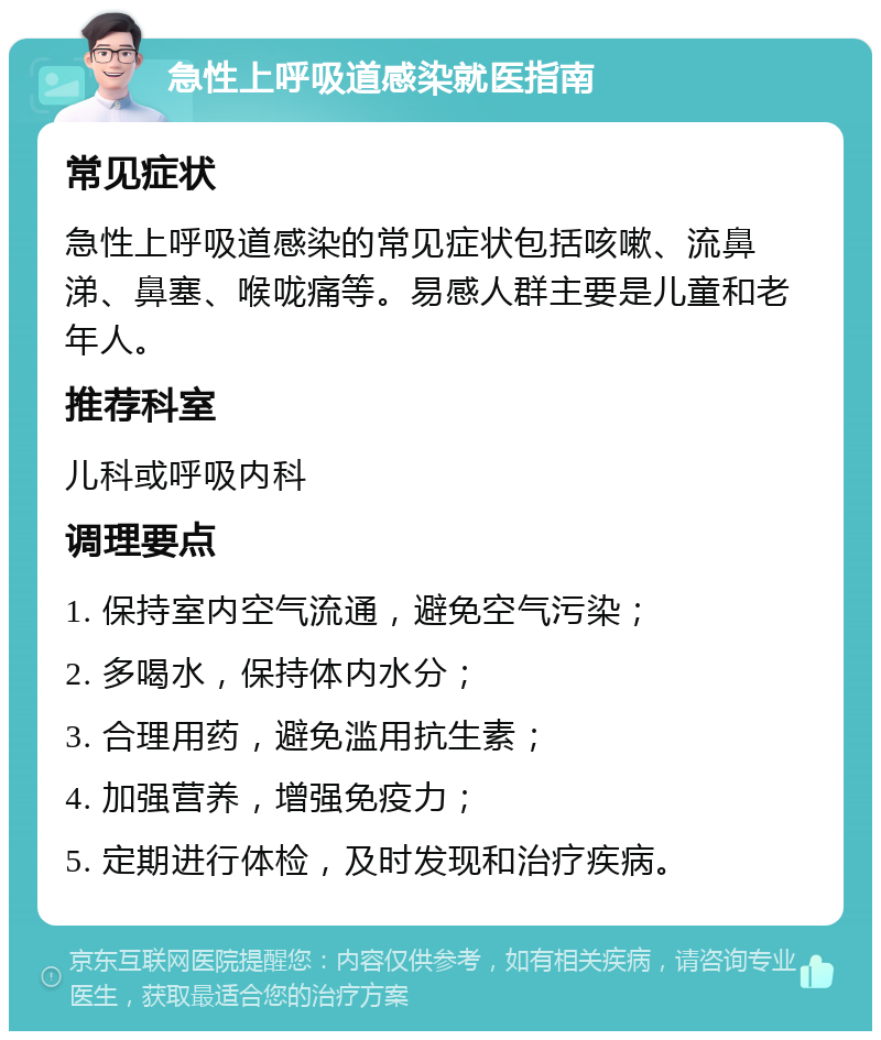 急性上呼吸道感染就医指南 常见症状 急性上呼吸道感染的常见症状包括咳嗽、流鼻涕、鼻塞、喉咙痛等。易感人群主要是儿童和老年人。 推荐科室 儿科或呼吸内科 调理要点 1. 保持室内空气流通，避免空气污染； 2. 多喝水，保持体内水分； 3. 合理用药，避免滥用抗生素； 4. 加强营养，增强免疫力； 5. 定期进行体检，及时发现和治疗疾病。