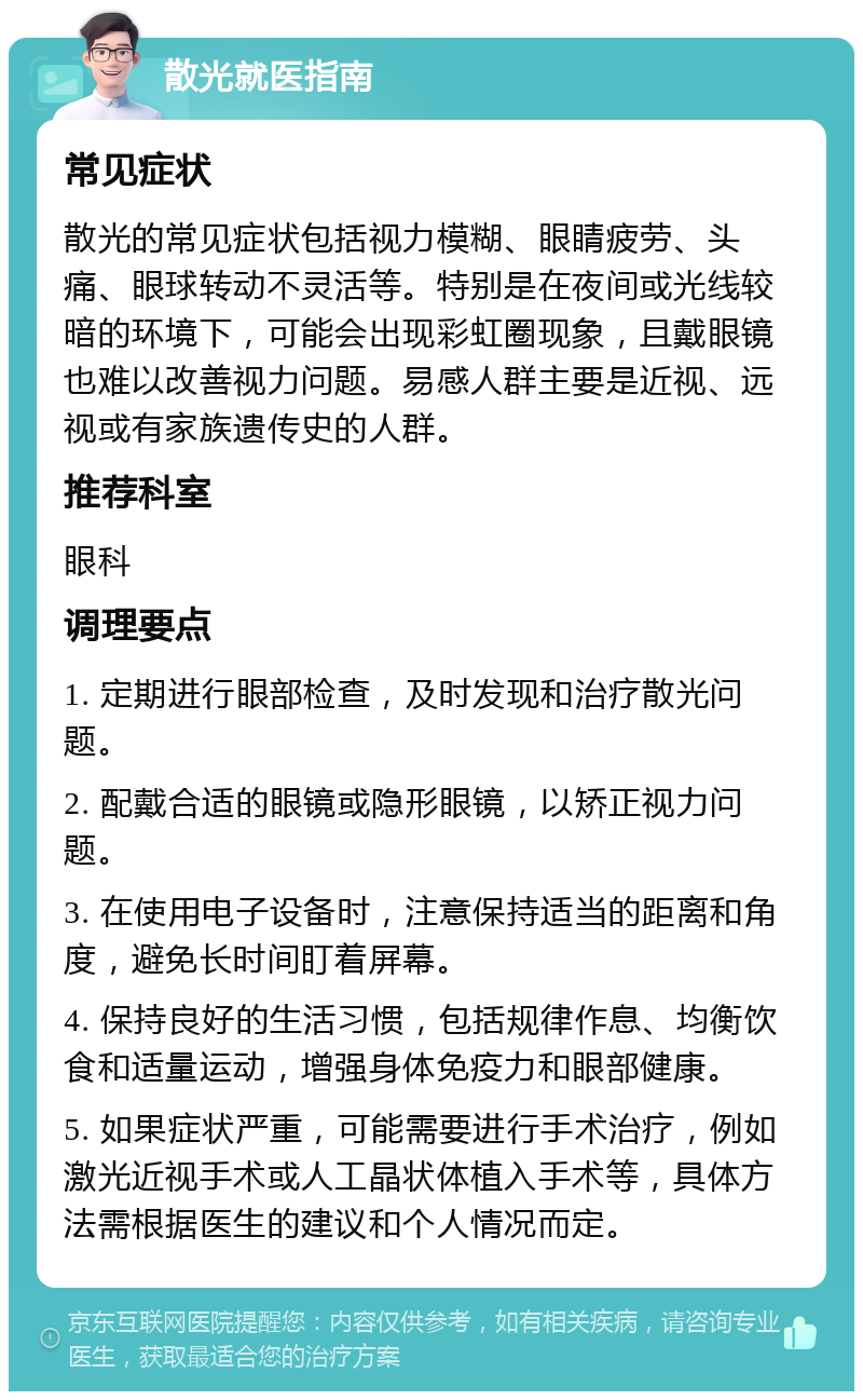 散光就医指南 常见症状 散光的常见症状包括视力模糊、眼睛疲劳、头痛、眼球转动不灵活等。特别是在夜间或光线较暗的环境下，可能会出现彩虹圈现象，且戴眼镜也难以改善视力问题。易感人群主要是近视、远视或有家族遗传史的人群。 推荐科室 眼科 调理要点 1. 定期进行眼部检查，及时发现和治疗散光问题。 2. 配戴合适的眼镜或隐形眼镜，以矫正视力问题。 3. 在使用电子设备时，注意保持适当的距离和角度，避免长时间盯着屏幕。 4. 保持良好的生活习惯，包括规律作息、均衡饮食和适量运动，增强身体免疫力和眼部健康。 5. 如果症状严重，可能需要进行手术治疗，例如激光近视手术或人工晶状体植入手术等，具体方法需根据医生的建议和个人情况而定。