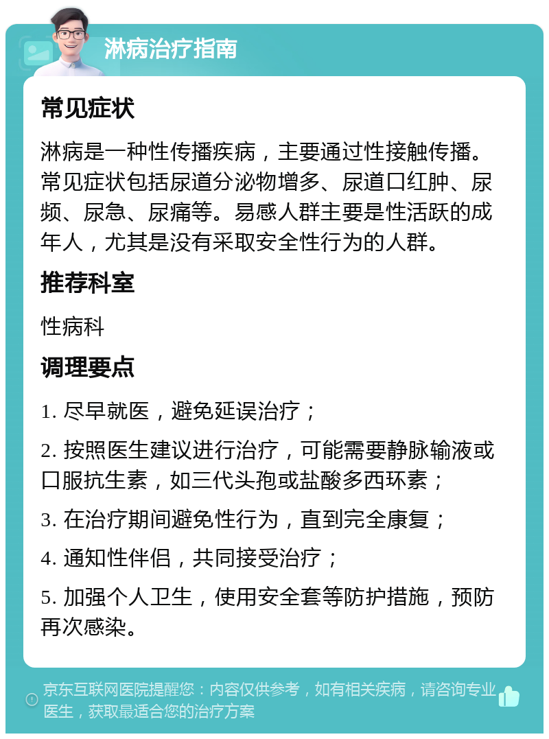 淋病治疗指南 常见症状 淋病是一种性传播疾病，主要通过性接触传播。常见症状包括尿道分泌物增多、尿道口红肿、尿频、尿急、尿痛等。易感人群主要是性活跃的成年人，尤其是没有采取安全性行为的人群。 推荐科室 性病科 调理要点 1. 尽早就医，避免延误治疗； 2. 按照医生建议进行治疗，可能需要静脉输液或口服抗生素，如三代头孢或盐酸多西环素； 3. 在治疗期间避免性行为，直到完全康复； 4. 通知性伴侣，共同接受治疗； 5. 加强个人卫生，使用安全套等防护措施，预防再次感染。