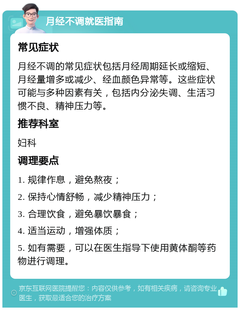 月经不调就医指南 常见症状 月经不调的常见症状包括月经周期延长或缩短、月经量增多或减少、经血颜色异常等。这些症状可能与多种因素有关，包括内分泌失调、生活习惯不良、精神压力等。 推荐科室 妇科 调理要点 1. 规律作息，避免熬夜； 2. 保持心情舒畅，减少精神压力； 3. 合理饮食，避免暴饮暴食； 4. 适当运动，增强体质； 5. 如有需要，可以在医生指导下使用黄体酮等药物进行调理。