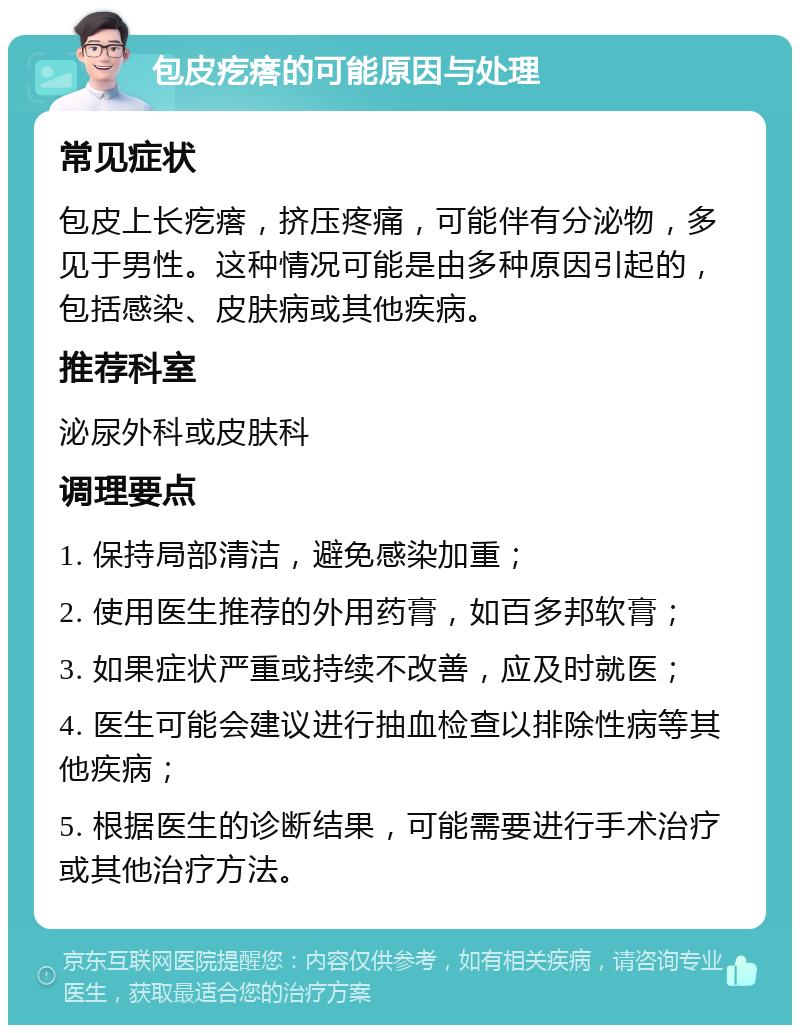 包皮疙瘩的可能原因与处理 常见症状 包皮上长疙瘩，挤压疼痛，可能伴有分泌物，多见于男性。这种情况可能是由多种原因引起的，包括感染、皮肤病或其他疾病。 推荐科室 泌尿外科或皮肤科 调理要点 1. 保持局部清洁，避免感染加重； 2. 使用医生推荐的外用药膏，如百多邦软膏； 3. 如果症状严重或持续不改善，应及时就医； 4. 医生可能会建议进行抽血检查以排除性病等其他疾病； 5. 根据医生的诊断结果，可能需要进行手术治疗或其他治疗方法。