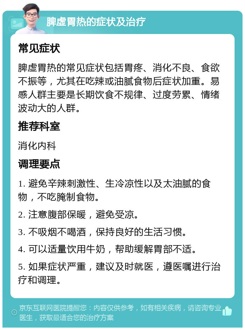 脾虚胃热的症状及治疗 常见症状 脾虚胃热的常见症状包括胃疼、消化不良、食欲不振等，尤其在吃辣或油腻食物后症状加重。易感人群主要是长期饮食不规律、过度劳累、情绪波动大的人群。 推荐科室 消化内科 调理要点 1. 避免辛辣刺激性、生冷凉性以及太油腻的食物，不吃腌制食物。 2. 注意腹部保暖，避免受凉。 3. 不吸烟不喝酒，保持良好的生活习惯。 4. 可以适量饮用牛奶，帮助缓解胃部不适。 5. 如果症状严重，建议及时就医，遵医嘱进行治疗和调理。