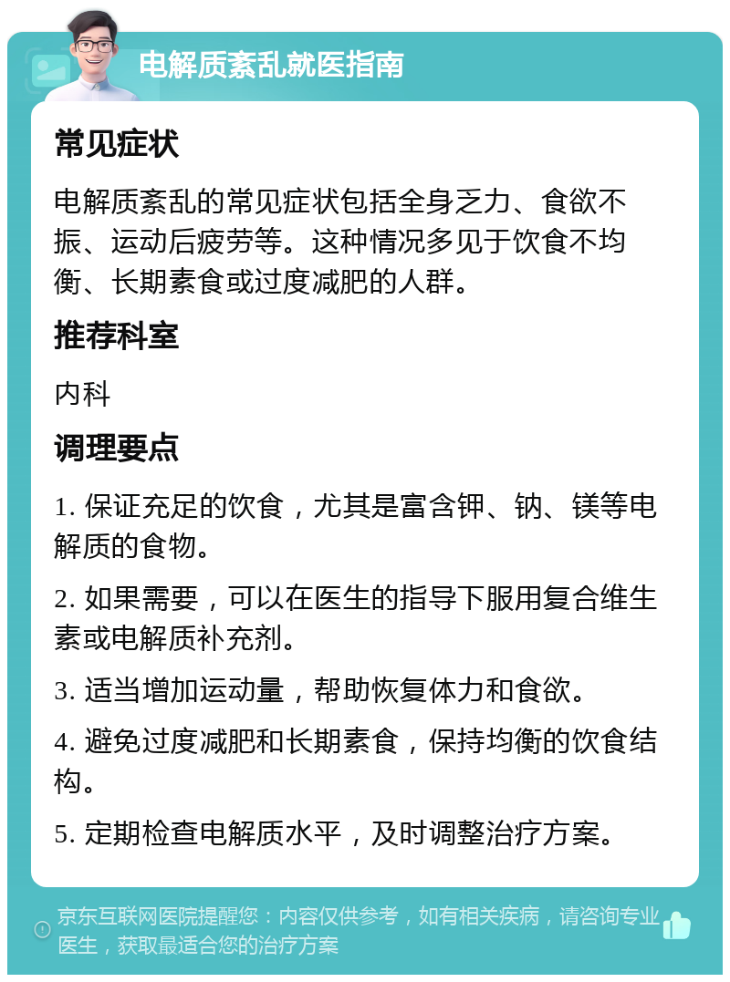 电解质紊乱就医指南 常见症状 电解质紊乱的常见症状包括全身乏力、食欲不振、运动后疲劳等。这种情况多见于饮食不均衡、长期素食或过度减肥的人群。 推荐科室 内科 调理要点 1. 保证充足的饮食，尤其是富含钾、钠、镁等电解质的食物。 2. 如果需要，可以在医生的指导下服用复合维生素或电解质补充剂。 3. 适当增加运动量，帮助恢复体力和食欲。 4. 避免过度减肥和长期素食，保持均衡的饮食结构。 5. 定期检查电解质水平，及时调整治疗方案。