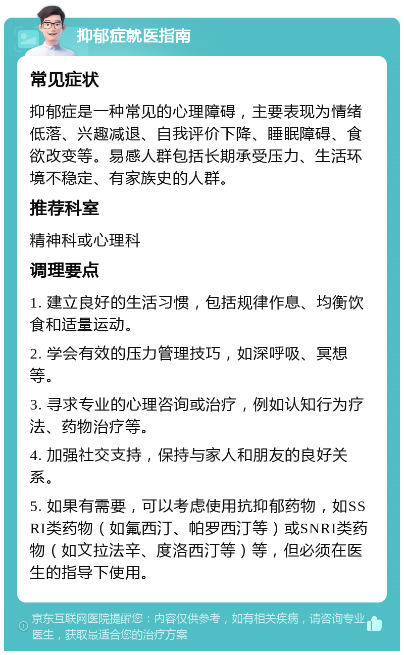 抑郁症就医指南 常见症状 抑郁症是一种常见的心理障碍，主要表现为情绪低落、兴趣减退、自我评价下降、睡眠障碍、食欲改变等。易感人群包括长期承受压力、生活环境不稳定、有家族史的人群。 推荐科室 精神科或心理科 调理要点 1. 建立良好的生活习惯，包括规律作息、均衡饮食和适量运动。 2. 学会有效的压力管理技巧，如深呼吸、冥想等。 3. 寻求专业的心理咨询或治疗，例如认知行为疗法、药物治疗等。 4. 加强社交支持，保持与家人和朋友的良好关系。 5. 如果有需要，可以考虑使用抗抑郁药物，如SSRI类药物（如氟西汀、帕罗西汀等）或SNRI类药物（如文拉法辛、度洛西汀等）等，但必须在医生的指导下使用。