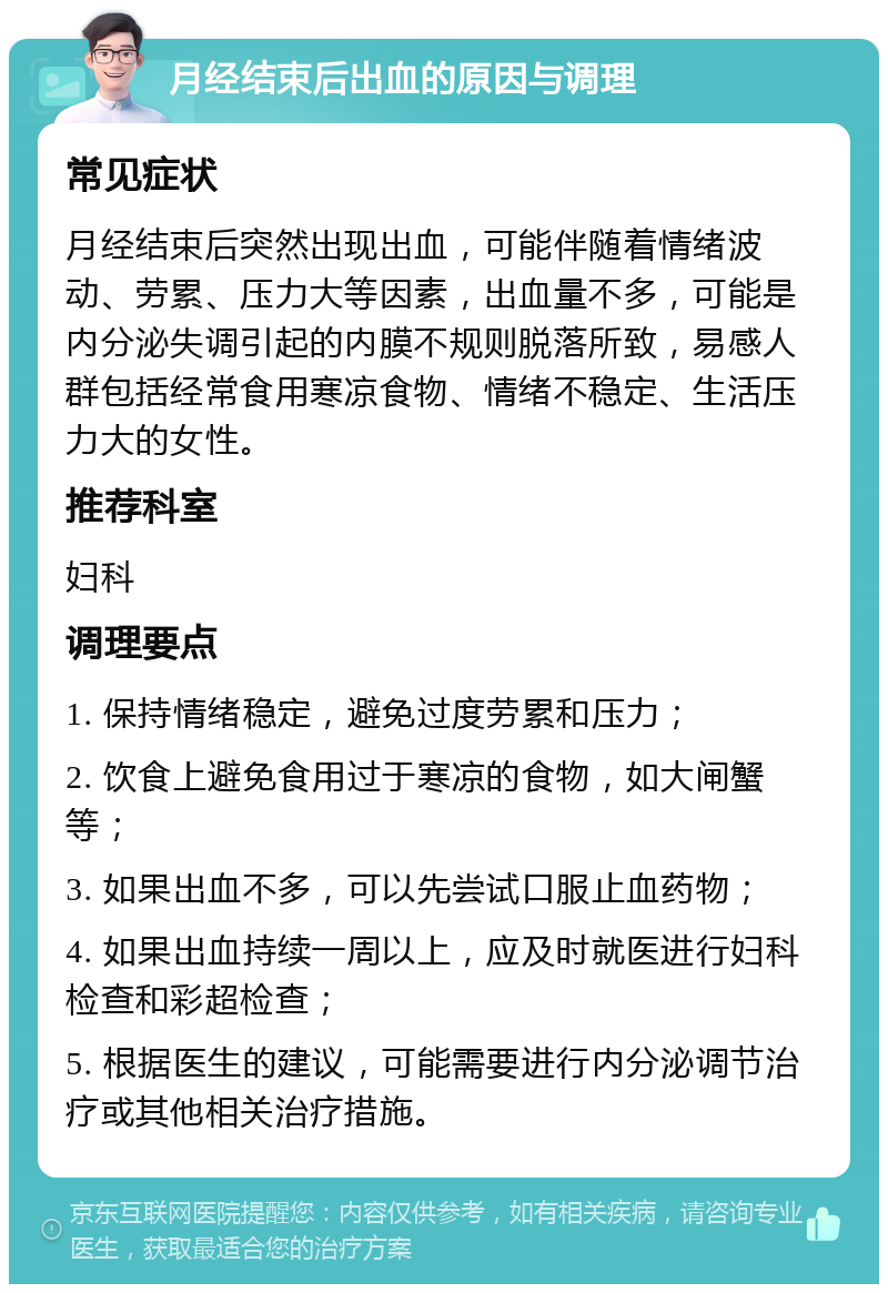 月经结束后出血的原因与调理 常见症状 月经结束后突然出现出血，可能伴随着情绪波动、劳累、压力大等因素，出血量不多，可能是内分泌失调引起的内膜不规则脱落所致，易感人群包括经常食用寒凉食物、情绪不稳定、生活压力大的女性。 推荐科室 妇科 调理要点 1. 保持情绪稳定，避免过度劳累和压力； 2. 饮食上避免食用过于寒凉的食物，如大闸蟹等； 3. 如果出血不多，可以先尝试口服止血药物； 4. 如果出血持续一周以上，应及时就医进行妇科检查和彩超检查； 5. 根据医生的建议，可能需要进行内分泌调节治疗或其他相关治疗措施。