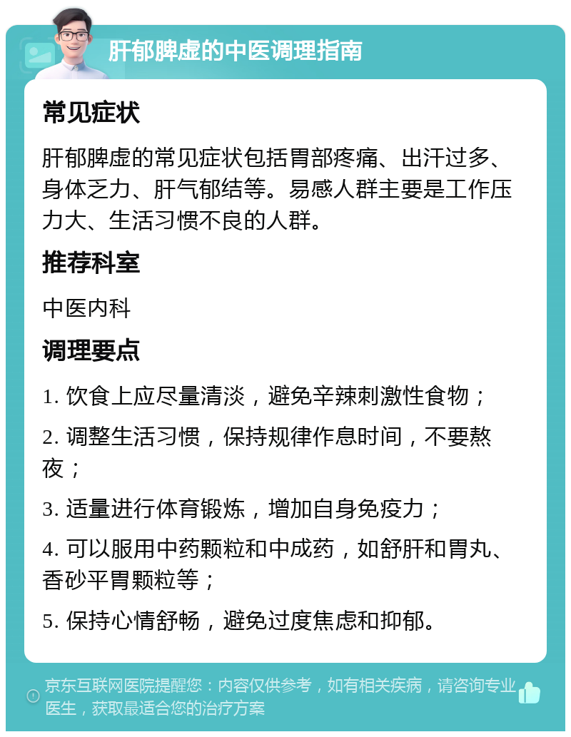 肝郁脾虚的中医调理指南 常见症状 肝郁脾虚的常见症状包括胃部疼痛、出汗过多、身体乏力、肝气郁结等。易感人群主要是工作压力大、生活习惯不良的人群。 推荐科室 中医内科 调理要点 1. 饮食上应尽量清淡，避免辛辣刺激性食物； 2. 调整生活习惯，保持规律作息时间，不要熬夜； 3. 适量进行体育锻炼，增加自身免疫力； 4. 可以服用中药颗粒和中成药，如舒肝和胃丸、香砂平胃颗粒等； 5. 保持心情舒畅，避免过度焦虑和抑郁。