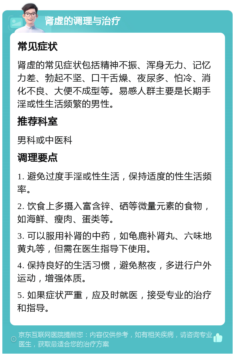 肾虚的调理与治疗 常见症状 肾虚的常见症状包括精神不振、浑身无力、记忆力差、勃起不坚、口干舌燥、夜尿多、怕冷、消化不良、大便不成型等。易感人群主要是长期手淫或性生活频繁的男性。 推荐科室 男科或中医科 调理要点 1. 避免过度手淫或性生活，保持适度的性生活频率。 2. 饮食上多摄入富含锌、硒等微量元素的食物，如海鲜、瘦肉、蛋类等。 3. 可以服用补肾的中药，如龟鹿补肾丸、六味地黄丸等，但需在医生指导下使用。 4. 保持良好的生活习惯，避免熬夜，多进行户外运动，增强体质。 5. 如果症状严重，应及时就医，接受专业的治疗和指导。