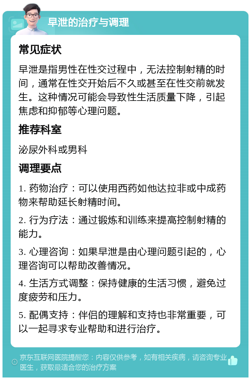 早泄的治疗与调理 常见症状 早泄是指男性在性交过程中，无法控制射精的时间，通常在性交开始后不久或甚至在性交前就发生。这种情况可能会导致性生活质量下降，引起焦虑和抑郁等心理问题。 推荐科室 泌尿外科或男科 调理要点 1. 药物治疗：可以使用西药如他达拉非或中成药物来帮助延长射精时间。 2. 行为疗法：通过锻炼和训练来提高控制射精的能力。 3. 心理咨询：如果早泄是由心理问题引起的，心理咨询可以帮助改善情况。 4. 生活方式调整：保持健康的生活习惯，避免过度疲劳和压力。 5. 配偶支持：伴侣的理解和支持也非常重要，可以一起寻求专业帮助和进行治疗。