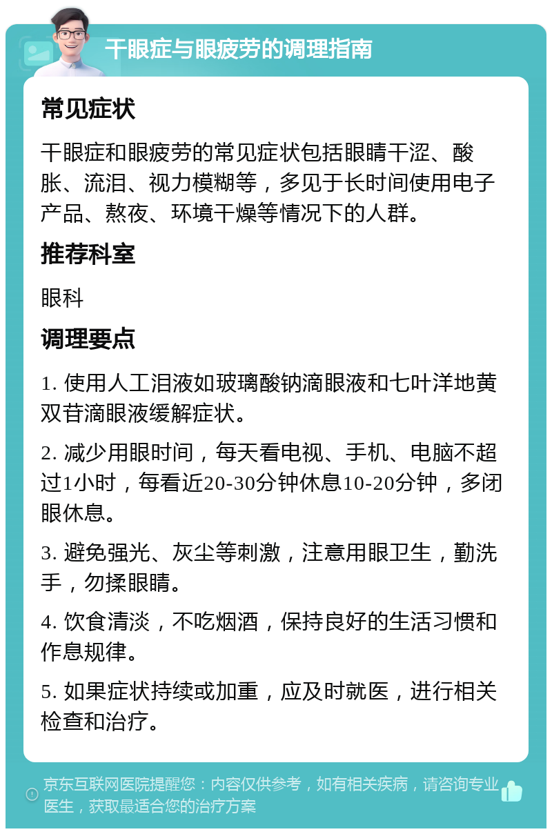 干眼症与眼疲劳的调理指南 常见症状 干眼症和眼疲劳的常见症状包括眼睛干涩、酸胀、流泪、视力模糊等，多见于长时间使用电子产品、熬夜、环境干燥等情况下的人群。 推荐科室 眼科 调理要点 1. 使用人工泪液如玻璃酸钠滴眼液和七叶洋地黄双苷滴眼液缓解症状。 2. 减少用眼时间，每天看电视、手机、电脑不超过1小时，每看近20-30分钟休息10-20分钟，多闭眼休息。 3. 避免强光、灰尘等刺激，注意用眼卫生，勤洗手，勿揉眼睛。 4. 饮食清淡，不吃烟酒，保持良好的生活习惯和作息规律。 5. 如果症状持续或加重，应及时就医，进行相关检查和治疗。