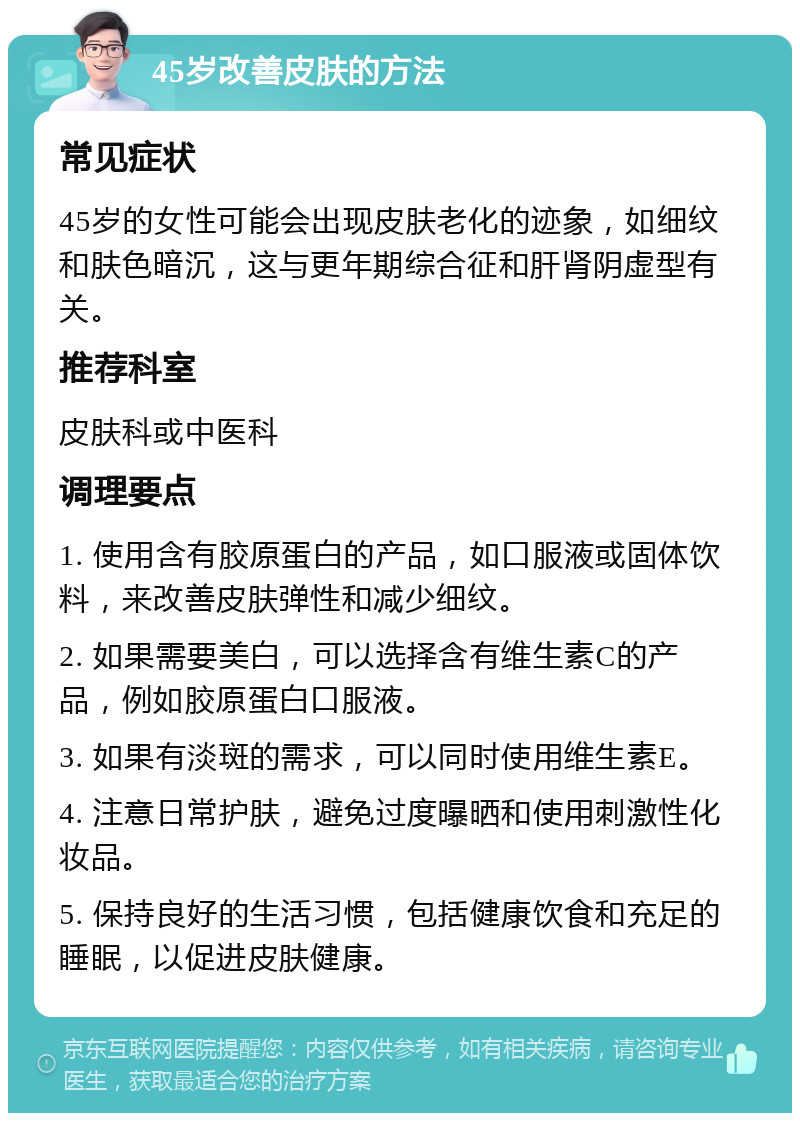 45岁改善皮肤的方法 常见症状 45岁的女性可能会出现皮肤老化的迹象，如细纹和肤色暗沉，这与更年期综合征和肝肾阴虚型有关。 推荐科室 皮肤科或中医科 调理要点 1. 使用含有胶原蛋白的产品，如口服液或固体饮料，来改善皮肤弹性和减少细纹。 2. 如果需要美白，可以选择含有维生素C的产品，例如胶原蛋白口服液。 3. 如果有淡斑的需求，可以同时使用维生素E。 4. 注意日常护肤，避免过度曝晒和使用刺激性化妆品。 5. 保持良好的生活习惯，包括健康饮食和充足的睡眠，以促进皮肤健康。