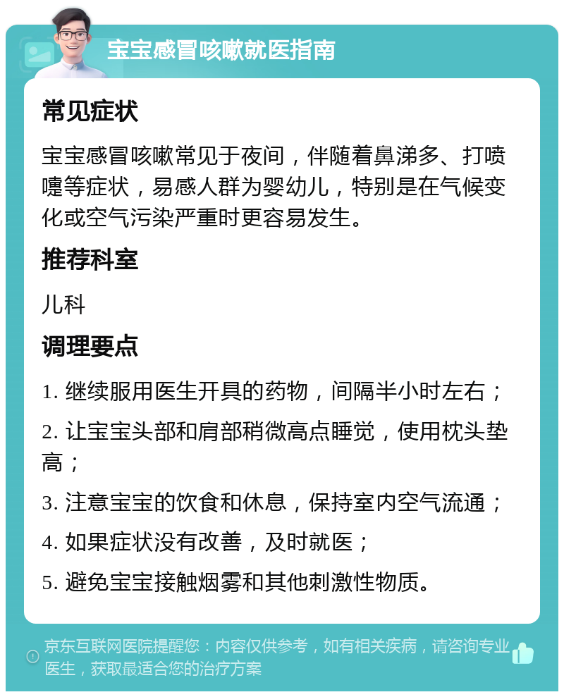 宝宝感冒咳嗽就医指南 常见症状 宝宝感冒咳嗽常见于夜间，伴随着鼻涕多、打喷嚏等症状，易感人群为婴幼儿，特别是在气候变化或空气污染严重时更容易发生。 推荐科室 儿科 调理要点 1. 继续服用医生开具的药物，间隔半小时左右； 2. 让宝宝头部和肩部稍微高点睡觉，使用枕头垫高； 3. 注意宝宝的饮食和休息，保持室内空气流通； 4. 如果症状没有改善，及时就医； 5. 避免宝宝接触烟雾和其他刺激性物质。