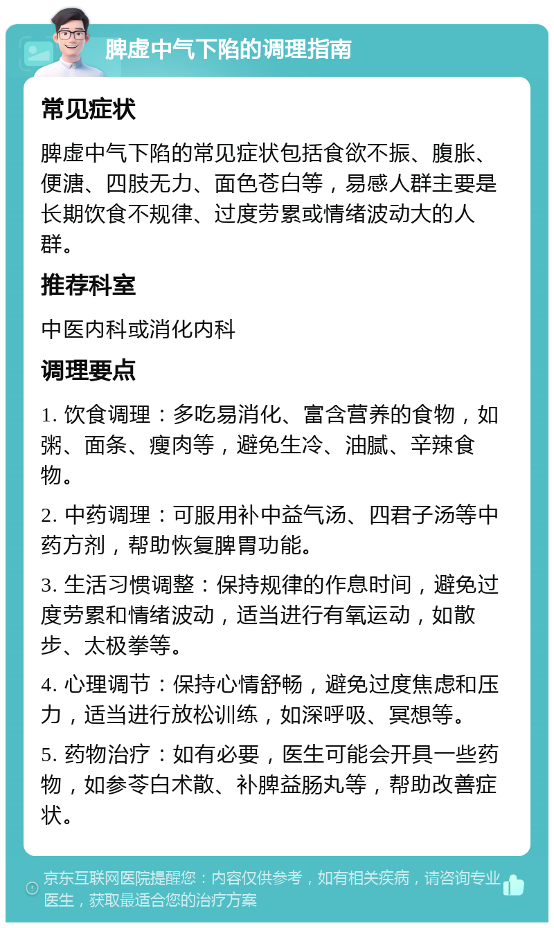 脾虚中气下陷的调理指南 常见症状 脾虚中气下陷的常见症状包括食欲不振、腹胀、便溏、四肢无力、面色苍白等，易感人群主要是长期饮食不规律、过度劳累或情绪波动大的人群。 推荐科室 中医内科或消化内科 调理要点 1. 饮食调理：多吃易消化、富含营养的食物，如粥、面条、瘦肉等，避免生冷、油腻、辛辣食物。 2. 中药调理：可服用补中益气汤、四君子汤等中药方剂，帮助恢复脾胃功能。 3. 生活习惯调整：保持规律的作息时间，避免过度劳累和情绪波动，适当进行有氧运动，如散步、太极拳等。 4. 心理调节：保持心情舒畅，避免过度焦虑和压力，适当进行放松训练，如深呼吸、冥想等。 5. 药物治疗：如有必要，医生可能会开具一些药物，如参苓白术散、补脾益肠丸等，帮助改善症状。