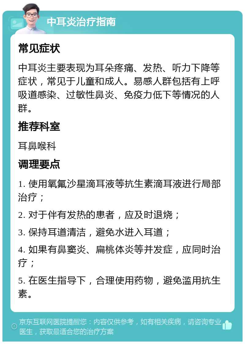 中耳炎治疗指南 常见症状 中耳炎主要表现为耳朵疼痛、发热、听力下降等症状，常见于儿童和成人。易感人群包括有上呼吸道感染、过敏性鼻炎、免疫力低下等情况的人群。 推荐科室 耳鼻喉科 调理要点 1. 使用氧氟沙星滴耳液等抗生素滴耳液进行局部治疗； 2. 对于伴有发热的患者，应及时退烧； 3. 保持耳道清洁，避免水进入耳道； 4. 如果有鼻窦炎、扁桃体炎等并发症，应同时治疗； 5. 在医生指导下，合理使用药物，避免滥用抗生素。