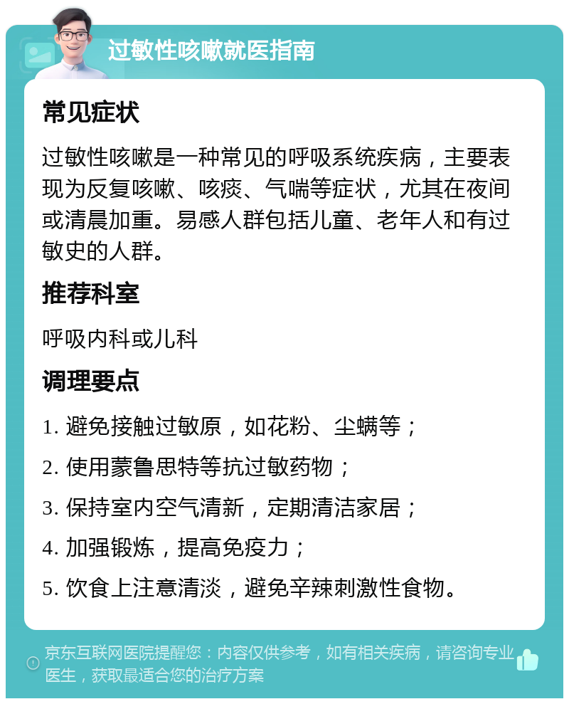 过敏性咳嗽就医指南 常见症状 过敏性咳嗽是一种常见的呼吸系统疾病，主要表现为反复咳嗽、咳痰、气喘等症状，尤其在夜间或清晨加重。易感人群包括儿童、老年人和有过敏史的人群。 推荐科室 呼吸内科或儿科 调理要点 1. 避免接触过敏原，如花粉、尘螨等； 2. 使用蒙鲁思特等抗过敏药物； 3. 保持室内空气清新，定期清洁家居； 4. 加强锻炼，提高免疫力； 5. 饮食上注意清淡，避免辛辣刺激性食物。