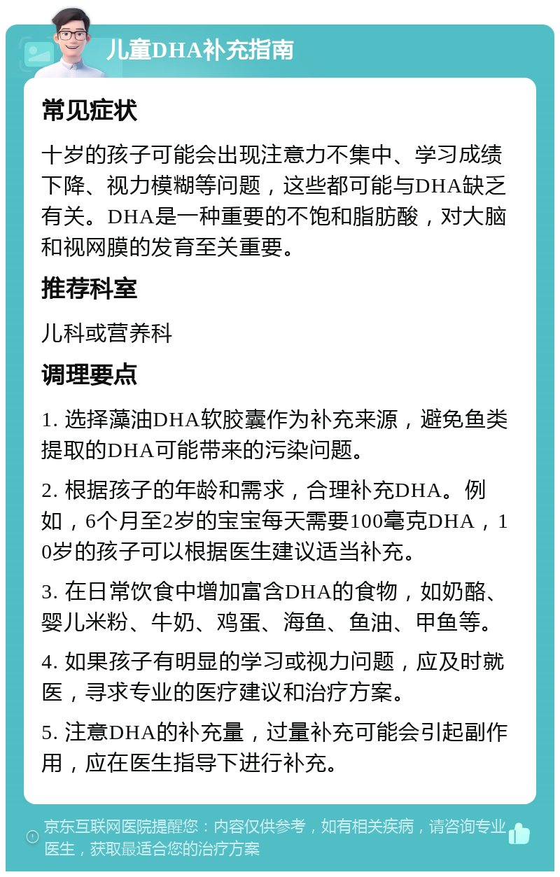 儿童DHA补充指南 常见症状 十岁的孩子可能会出现注意力不集中、学习成绩下降、视力模糊等问题，这些都可能与DHA缺乏有关。DHA是一种重要的不饱和脂肪酸，对大脑和视网膜的发育至关重要。 推荐科室 儿科或营养科 调理要点 1. 选择藻油DHA软胶囊作为补充来源，避免鱼类提取的DHA可能带来的污染问题。 2. 根据孩子的年龄和需求，合理补充DHA。例如，6个月至2岁的宝宝每天需要100毫克DHA，10岁的孩子可以根据医生建议适当补充。 3. 在日常饮食中增加富含DHA的食物，如奶酪、婴儿米粉、牛奶、鸡蛋、海鱼、鱼油、甲鱼等。 4. 如果孩子有明显的学习或视力问题，应及时就医，寻求专业的医疗建议和治疗方案。 5. 注意DHA的补充量，过量补充可能会引起副作用，应在医生指导下进行补充。