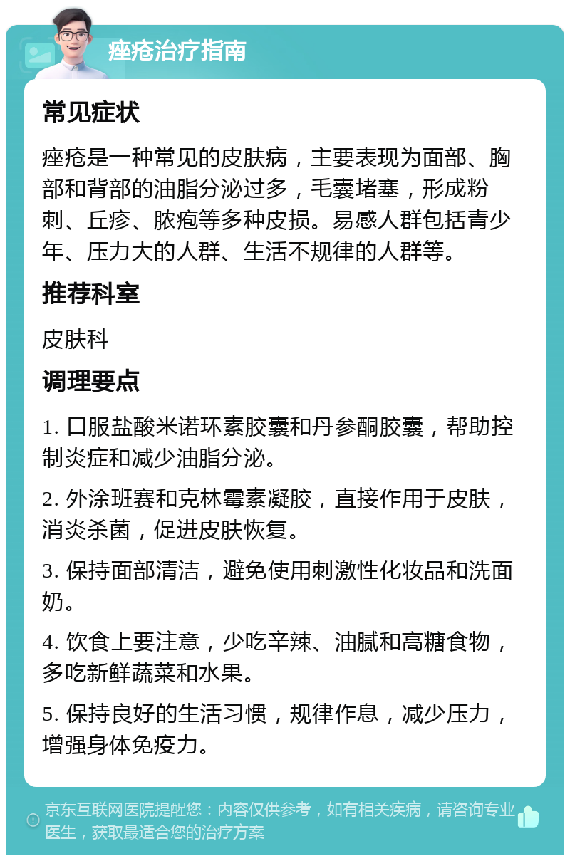 痤疮治疗指南 常见症状 痤疮是一种常见的皮肤病，主要表现为面部、胸部和背部的油脂分泌过多，毛囊堵塞，形成粉刺、丘疹、脓疱等多种皮损。易感人群包括青少年、压力大的人群、生活不规律的人群等。 推荐科室 皮肤科 调理要点 1. 口服盐酸米诺环素胶囊和丹参酮胶囊，帮助控制炎症和减少油脂分泌。 2. 外涂班赛和克林霉素凝胶，直接作用于皮肤，消炎杀菌，促进皮肤恢复。 3. 保持面部清洁，避免使用刺激性化妆品和洗面奶。 4. 饮食上要注意，少吃辛辣、油腻和高糖食物，多吃新鲜蔬菜和水果。 5. 保持良好的生活习惯，规律作息，减少压力，增强身体免疫力。