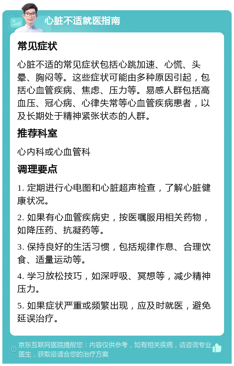 心脏不适就医指南 常见症状 心脏不适的常见症状包括心跳加速、心慌、头晕、胸闷等。这些症状可能由多种原因引起，包括心血管疾病、焦虑、压力等。易感人群包括高血压、冠心病、心律失常等心血管疾病患者，以及长期处于精神紧张状态的人群。 推荐科室 心内科或心血管科 调理要点 1. 定期进行心电图和心脏超声检查，了解心脏健康状况。 2. 如果有心血管疾病史，按医嘱服用相关药物，如降压药、抗凝药等。 3. 保持良好的生活习惯，包括规律作息、合理饮食、适量运动等。 4. 学习放松技巧，如深呼吸、冥想等，减少精神压力。 5. 如果症状严重或频繁出现，应及时就医，避免延误治疗。