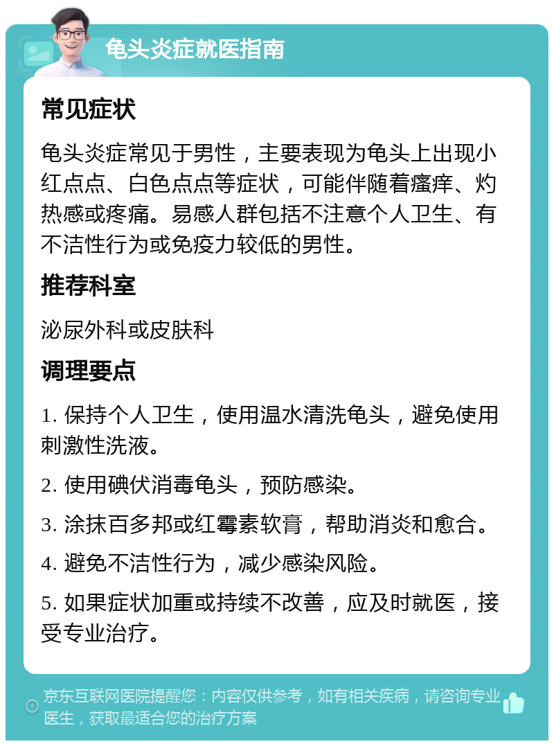 龟头炎症就医指南 常见症状 龟头炎症常见于男性，主要表现为龟头上出现小红点点、白色点点等症状，可能伴随着瘙痒、灼热感或疼痛。易感人群包括不注意个人卫生、有不洁性行为或免疫力较低的男性。 推荐科室 泌尿外科或皮肤科 调理要点 1. 保持个人卫生，使用温水清洗龟头，避免使用刺激性洗液。 2. 使用碘伏消毒龟头，预防感染。 3. 涂抹百多邦或红霉素软膏，帮助消炎和愈合。 4. 避免不洁性行为，减少感染风险。 5. 如果症状加重或持续不改善，应及时就医，接受专业治疗。