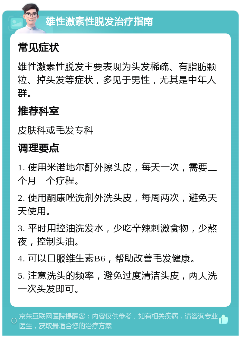 雄性激素性脱发治疗指南 常见症状 雄性激素性脱发主要表现为头发稀疏、有脂肪颗粒、掉头发等症状，多见于男性，尤其是中年人群。 推荐科室 皮肤科或毛发专科 调理要点 1. 使用米诺地尔酊外擦头皮，每天一次，需要三个月一个疗程。 2. 使用酮康唑洗剂外洗头皮，每周两次，避免天天使用。 3. 平时用控油洗发水，少吃辛辣刺激食物，少熬夜，控制头油。 4. 可以口服维生素B6，帮助改善毛发健康。 5. 注意洗头的频率，避免过度清洁头皮，两天洗一次头发即可。