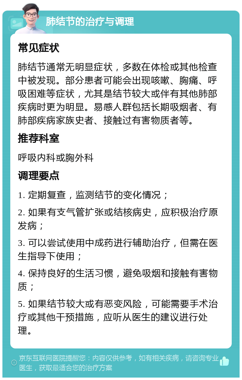 肺结节的治疗与调理 常见症状 肺结节通常无明显症状，多数在体检或其他检查中被发现。部分患者可能会出现咳嗽、胸痛、呼吸困难等症状，尤其是结节较大或伴有其他肺部疾病时更为明显。易感人群包括长期吸烟者、有肺部疾病家族史者、接触过有害物质者等。 推荐科室 呼吸内科或胸外科 调理要点 1. 定期复查，监测结节的变化情况； 2. 如果有支气管扩张或结核病史，应积极治疗原发病； 3. 可以尝试使用中成药进行辅助治疗，但需在医生指导下使用； 4. 保持良好的生活习惯，避免吸烟和接触有害物质； 5. 如果结节较大或有恶变风险，可能需要手术治疗或其他干预措施，应听从医生的建议进行处理。