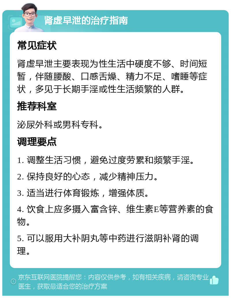 肾虚早泄的治疗指南 常见症状 肾虚早泄主要表现为性生活中硬度不够、时间短暂，伴随腰酸、口感舌燥、精力不足、嗜睡等症状，多见于长期手淫或性生活频繁的人群。 推荐科室 泌尿外科或男科专科。 调理要点 1. 调整生活习惯，避免过度劳累和频繁手淫。 2. 保持良好的心态，减少精神压力。 3. 适当进行体育锻炼，增强体质。 4. 饮食上应多摄入富含锌、维生素E等营养素的食物。 5. 可以服用大补阴丸等中药进行滋阴补肾的调理。