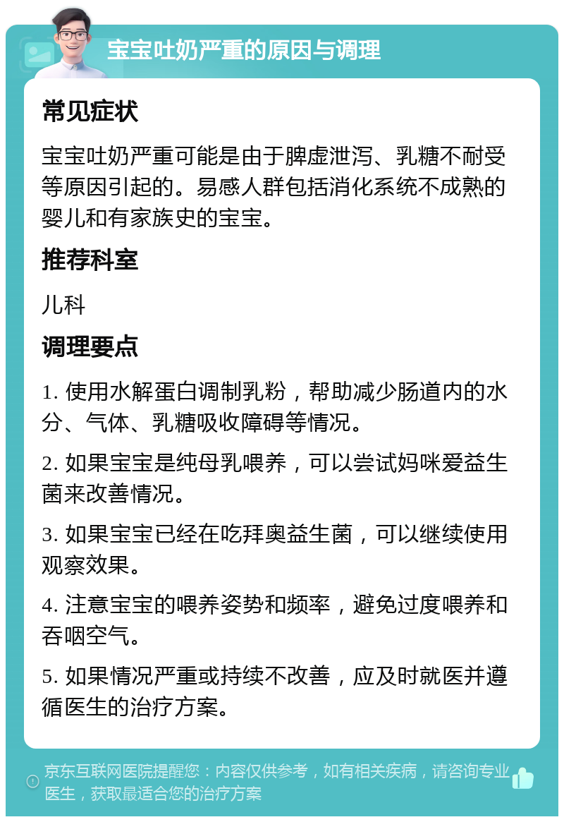 宝宝吐奶严重的原因与调理 常见症状 宝宝吐奶严重可能是由于脾虚泄泻、乳糖不耐受等原因引起的。易感人群包括消化系统不成熟的婴儿和有家族史的宝宝。 推荐科室 儿科 调理要点 1. 使用水解蛋白调制乳粉，帮助减少肠道内的水分、气体、乳糖吸收障碍等情况。 2. 如果宝宝是纯母乳喂养，可以尝试妈咪爱益生菌来改善情况。 3. 如果宝宝已经在吃拜奥益生菌，可以继续使用观察效果。 4. 注意宝宝的喂养姿势和频率，避免过度喂养和吞咽空气。 5. 如果情况严重或持续不改善，应及时就医并遵循医生的治疗方案。