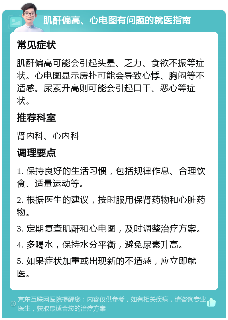 肌酐偏高、心电图有问题的就医指南 常见症状 肌酐偏高可能会引起头晕、乏力、食欲不振等症状。心电图显示房扑可能会导致心悸、胸闷等不适感。尿素升高则可能会引起口干、恶心等症状。 推荐科室 肾内科、心内科 调理要点 1. 保持良好的生活习惯，包括规律作息、合理饮食、适量运动等。 2. 根据医生的建议，按时服用保肾药物和心脏药物。 3. 定期复查肌酐和心电图，及时调整治疗方案。 4. 多喝水，保持水分平衡，避免尿素升高。 5. 如果症状加重或出现新的不适感，应立即就医。