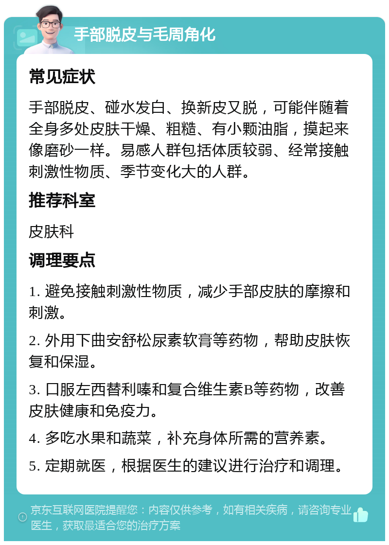 手部脱皮与毛周角化 常见症状 手部脱皮、碰水发白、换新皮又脱，可能伴随着全身多处皮肤干燥、粗糙、有小颗油脂，摸起来像磨砂一样。易感人群包括体质较弱、经常接触刺激性物质、季节变化大的人群。 推荐科室 皮肤科 调理要点 1. 避免接触刺激性物质，减少手部皮肤的摩擦和刺激。 2. 外用下曲安舒松尿素软膏等药物，帮助皮肤恢复和保湿。 3. 口服左西替利嗪和复合维生素B等药物，改善皮肤健康和免疫力。 4. 多吃水果和蔬菜，补充身体所需的营养素。 5. 定期就医，根据医生的建议进行治疗和调理。