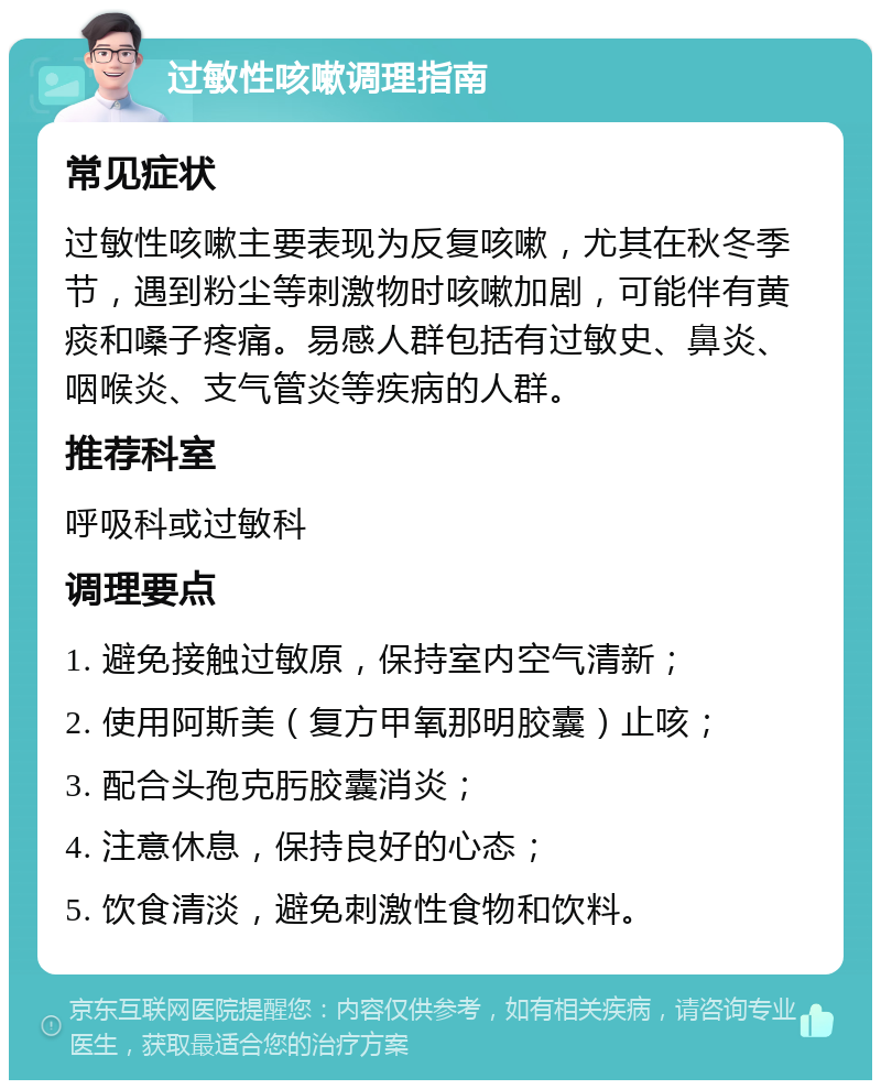 过敏性咳嗽调理指南 常见症状 过敏性咳嗽主要表现为反复咳嗽，尤其在秋冬季节，遇到粉尘等刺激物时咳嗽加剧，可能伴有黄痰和嗓子疼痛。易感人群包括有过敏史、鼻炎、咽喉炎、支气管炎等疾病的人群。 推荐科室 呼吸科或过敏科 调理要点 1. 避免接触过敏原，保持室内空气清新； 2. 使用阿斯美（复方甲氧那明胶囊）止咳； 3. 配合头孢克肟胶囊消炎； 4. 注意休息，保持良好的心态； 5. 饮食清淡，避免刺激性食物和饮料。