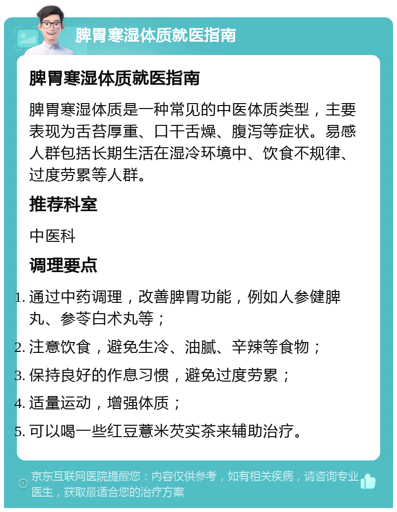 脾胃寒湿体质就医指南 脾胃寒湿体质就医指南 脾胃寒湿体质是一种常见的中医体质类型，主要表现为舌苔厚重、口干舌燥、腹泻等症状。易感人群包括长期生活在湿冷环境中、饮食不规律、过度劳累等人群。 推荐科室 中医科 调理要点 通过中药调理，改善脾胃功能，例如人参健脾丸、参苓白术丸等； 注意饮食，避免生冷、油腻、辛辣等食物； 保持良好的作息习惯，避免过度劳累； 适量运动，增强体质； 可以喝一些红豆薏米芡实茶来辅助治疗。