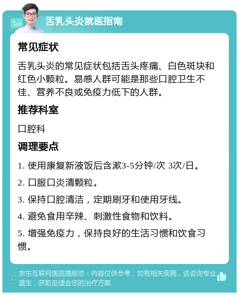 舌乳头炎就医指南 常见症状 舌乳头炎的常见症状包括舌头疼痛、白色斑块和红色小颗粒。易感人群可能是那些口腔卫生不佳、营养不良或免疫力低下的人群。 推荐科室 口腔科 调理要点 1. 使用康复新液饭后含漱3-5分钟/次 3次/日。 2. 口服口炎清颗粒。 3. 保持口腔清洁，定期刷牙和使用牙线。 4. 避免食用辛辣、刺激性食物和饮料。 5. 增强免疫力，保持良好的生活习惯和饮食习惯。