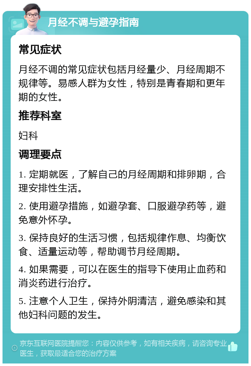 月经不调与避孕指南 常见症状 月经不调的常见症状包括月经量少、月经周期不规律等。易感人群为女性，特别是青春期和更年期的女性。 推荐科室 妇科 调理要点 1. 定期就医，了解自己的月经周期和排卵期，合理安排性生活。 2. 使用避孕措施，如避孕套、口服避孕药等，避免意外怀孕。 3. 保持良好的生活习惯，包括规律作息、均衡饮食、适量运动等，帮助调节月经周期。 4. 如果需要，可以在医生的指导下使用止血药和消炎药进行治疗。 5. 注意个人卫生，保持外阴清洁，避免感染和其他妇科问题的发生。