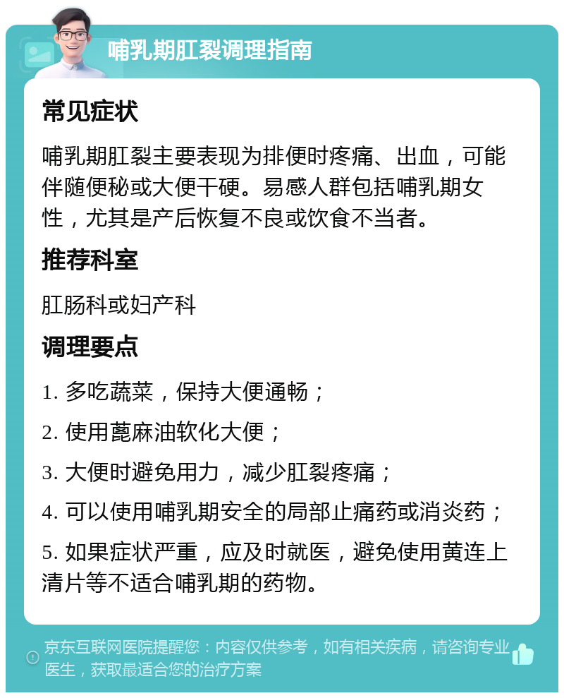 哺乳期肛裂调理指南 常见症状 哺乳期肛裂主要表现为排便时疼痛、出血，可能伴随便秘或大便干硬。易感人群包括哺乳期女性，尤其是产后恢复不良或饮食不当者。 推荐科室 肛肠科或妇产科 调理要点 1. 多吃蔬菜，保持大便通畅； 2. 使用蓖麻油软化大便； 3. 大便时避免用力，减少肛裂疼痛； 4. 可以使用哺乳期安全的局部止痛药或消炎药； 5. 如果症状严重，应及时就医，避免使用黄连上清片等不适合哺乳期的药物。