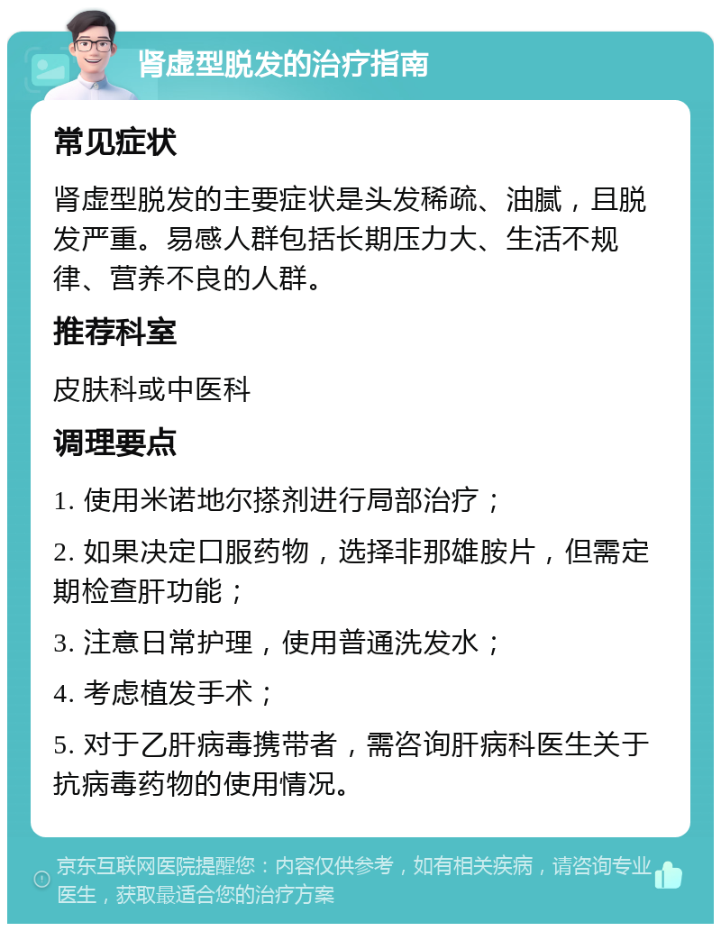 肾虚型脱发的治疗指南 常见症状 肾虚型脱发的主要症状是头发稀疏、油腻，且脱发严重。易感人群包括长期压力大、生活不规律、营养不良的人群。 推荐科室 皮肤科或中医科 调理要点 1. 使用米诺地尔搽剂进行局部治疗； 2. 如果决定口服药物，选择非那雄胺片，但需定期检查肝功能； 3. 注意日常护理，使用普通洗发水； 4. 考虑植发手术； 5. 对于乙肝病毒携带者，需咨询肝病科医生关于抗病毒药物的使用情况。